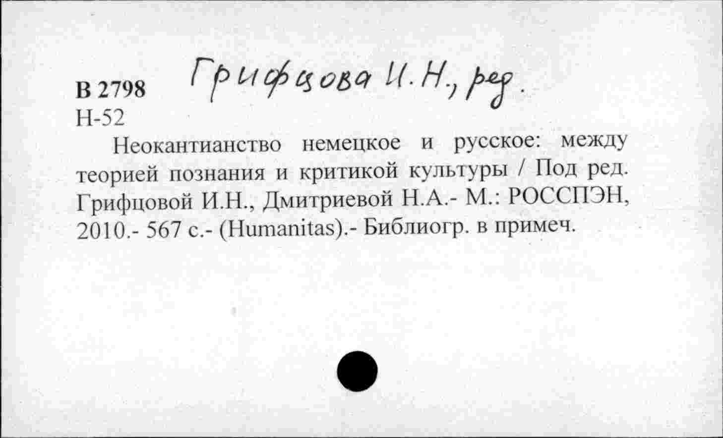 ﻿В 2798	&&4 М ■ Ну ряд
Н-52	“
Неокантианство немецкое и русское: между теорией познания и критикой культуры / Под ред. Грифцовой И.Н., Дмитриевой Н.А.- М.: РОССПЭН, 2010,- 567 с,- (Ншпапйаз).- Библиогр. в примем.